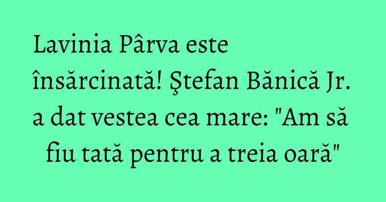 Lavinia Pârva este însărcinată! Ştefan Bănică Jr. a dat vestea cea mare: "Am să fiu tată pentru a treia oară"