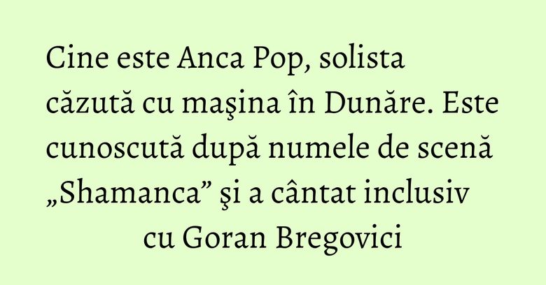 Cine este Anca Pop, solista căzută cu maşina în Dunăre. Este cunoscută după numele de scenă „Shamanca” şi a cântat inclusiv cu Goran Bregovici Cine este Anca Pop, solista căzută cu maşina în Dunăre. Este cunoscută după numele de scenă „Shamanca” şi a cântat inclusiv cu Goran Bregovici