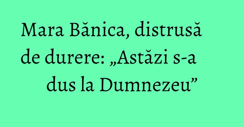 Mara Bănica, distrusă de durere: „Astăzi s-a dus la Dumnezeu” Mara Bănica, distrusă de durere: „Astăzi s-a dus la Dumnezeu”