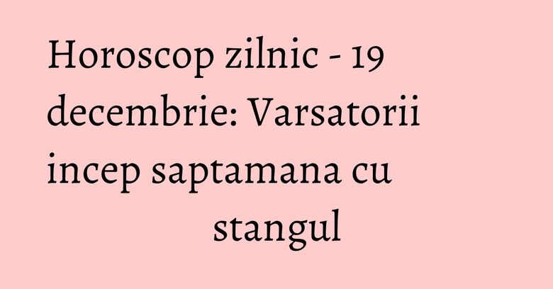 Horoscop zilnic - 19 decembrie: Varsatorii incep saptamana cu stangul