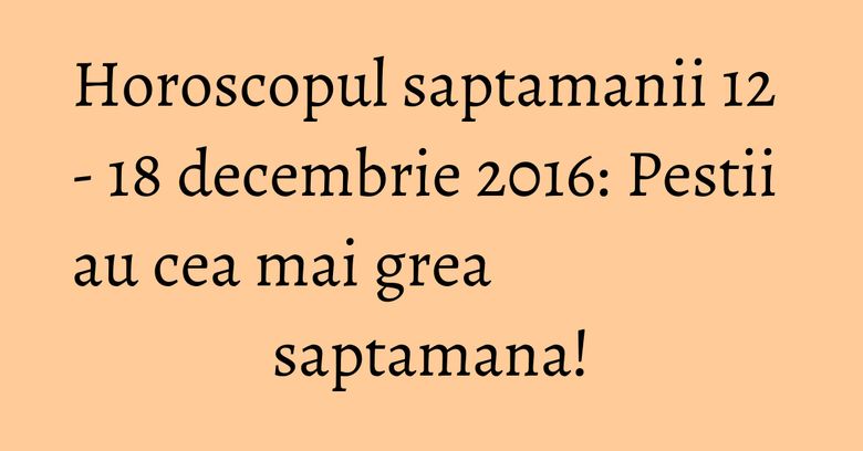 Horoscopul saptamanii 12 - 18 decembrie 2016: Pestii au cea mai grea saptamana! Horoscopul saptamanii 12 - 18 decembrie 2016: Pestii au cea mai grea saptamana!