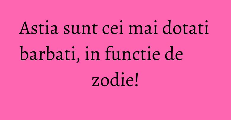 Astia sunt cei mai dotati barbati, in functie de zodie!