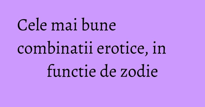 Cele mai bune combinatii erotice, in functie de zodie Cele mai bune combinatii erotice, in functie de zodie