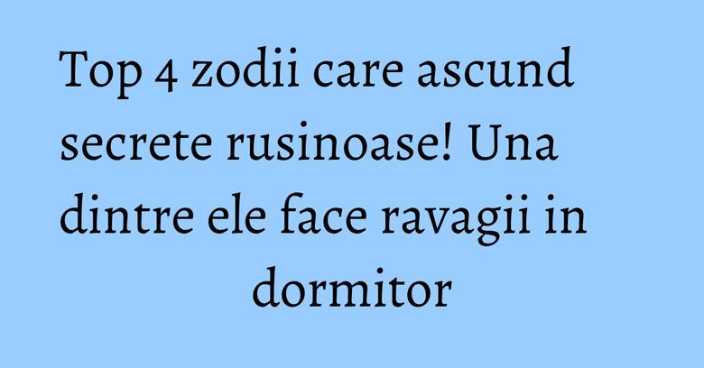 Top 4 zodii care ascund secrete rusinoase! Una dintre ele face ravagii in dormitor