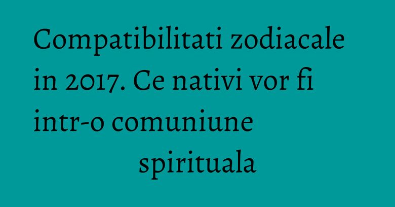 Compatibilitati zodiacale in 2017. Ce nativi vor fi intr-o comuniune spirituala Compatibilitati zodiacale in 2017. Ce nativi vor fi intr-o comuniune spirituala