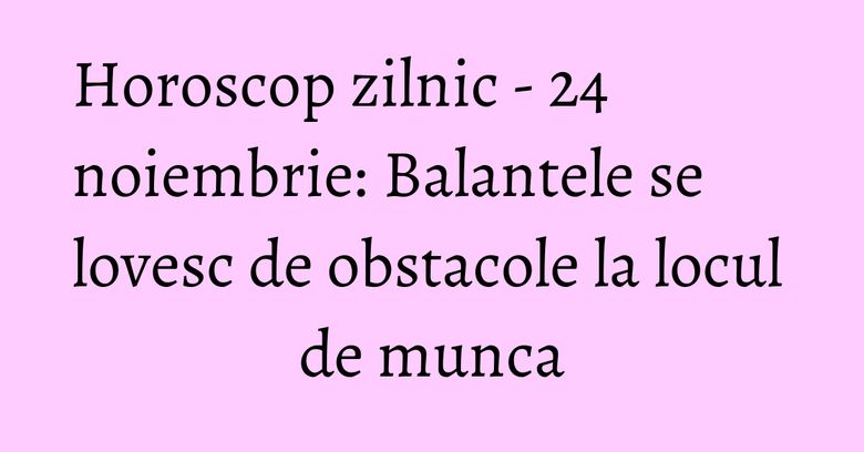 Horoscop zilnic - 24 noiembrie: Balantele se lovesc de obstacole la locul de munca