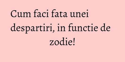Cum faci fata unei despartiri, in functie de zodie!