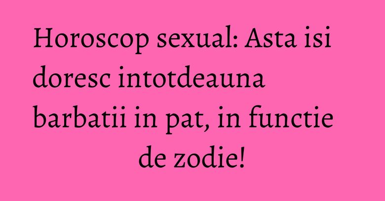 Horoscop sexual: Asta isi doresc intotdeauna barbatii in pat, in functie de zodie!