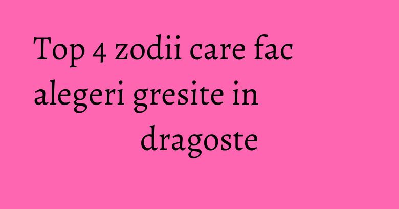 Top 4 zodii care fac alegeri gresite in dragoste