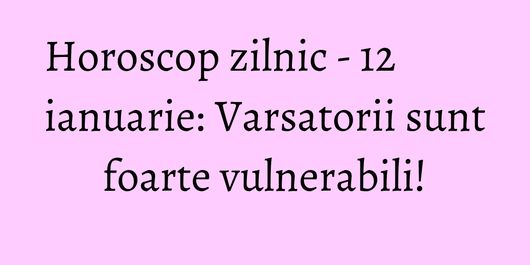 Horoscop zilnic - 12 ianuarie: Varsatorii sunt foarte vulnerabili!