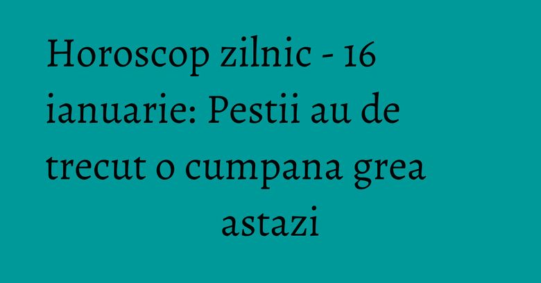 Horoscop zilnic - 16 ianuarie: Pestii au de trecut o cumpana grea astazi Horoscop zilnic - 16 ianuarie: Pestii au de trecut o cumpana grea astazi