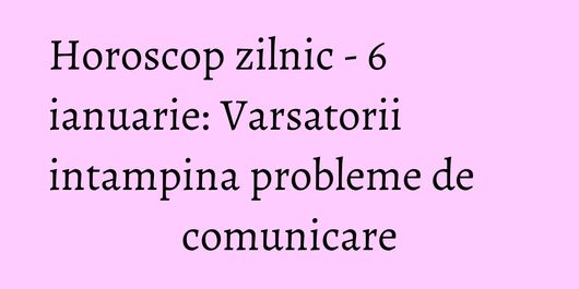 Horoscop zilnic - 6 ianuarie: Varsatorii intampina probleme de comunicare