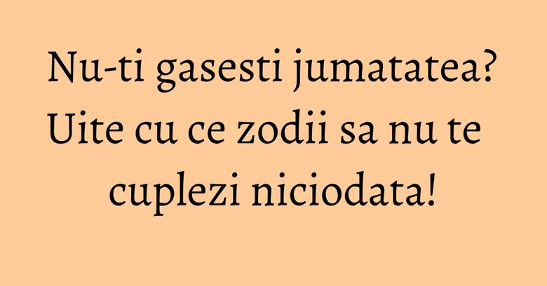Nu-ti gasesti jumatatea? Uite cu ce zodii sa nu te cuplezi niciodata!