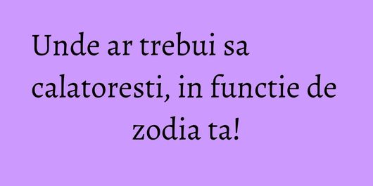 Unde ar trebui sa calatoresti, in functie de zodia ta!