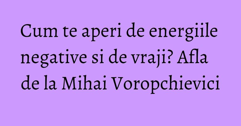 Cum te aperi de energiile negative si de vraji? Afla de la Mihai Voropchievici