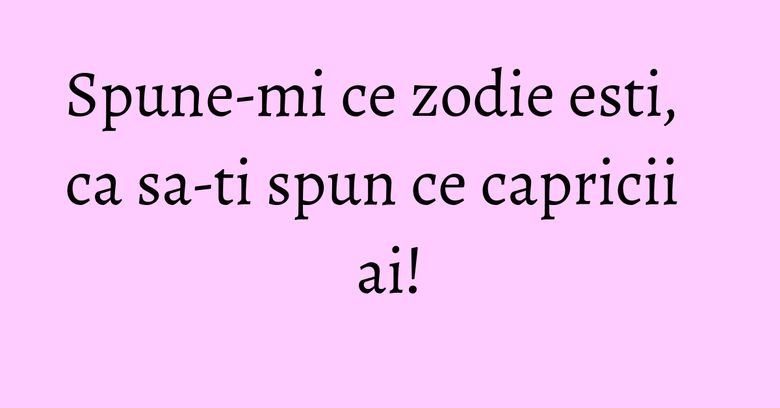 Spune-mi ce zodie esti, ca sa-ti spun ce capricii ai! Spune-mi ce zodie esti, ca sa-ti spun ce capricii ai!
