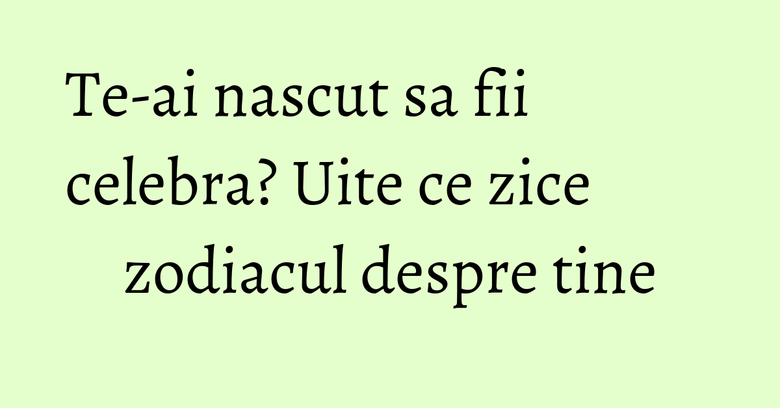 Te-ai nascut sa fii celebra? Uite ce zice zodiacul despre tine