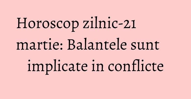Horoscop zilnic-21 martie: Balantele sunt implicate in conflicte Horoscop zilnic-21 martie: Balantele sunt implicate in conflicte