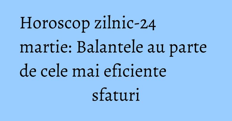 Horoscop zilnic-24 martie: Balantele au parte de cele mai eficiente sfaturi