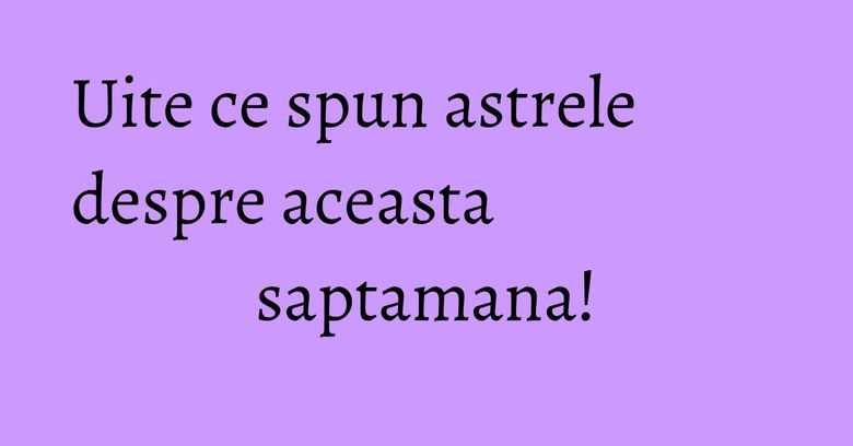 Uite ce spun astrele despre aceasta saptamana!