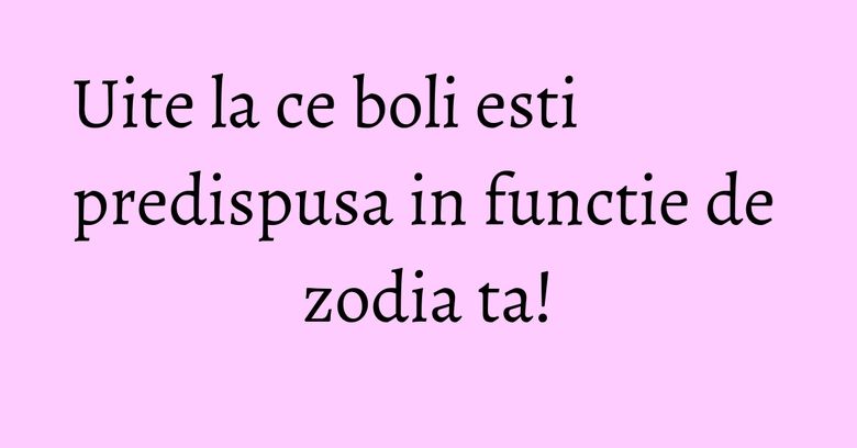 Uite la ce boli esti predispusa in functie de zodia ta!