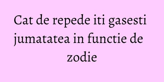 Cat de repede iti gasesti jumatatea in functie de zodie