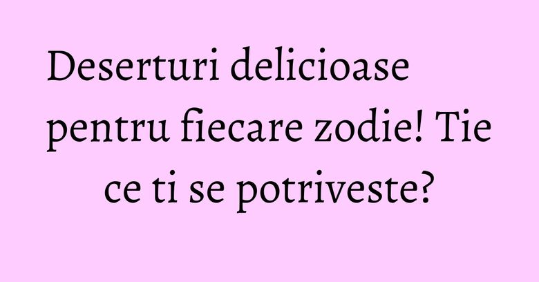Deserturi delicioase pentru fiecare zodie! Tie ce ti se potriveste?