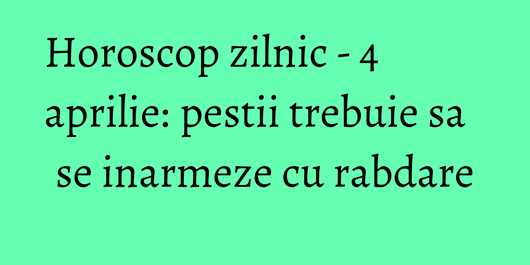 Horoscop zilnic - 4 aprilie: pestii trebuie sa se inarmeze cu rabdare