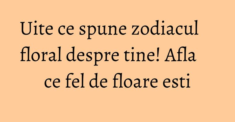 Uite ce spune zodiacul floral despre tine! Afla ce fel de floare esti