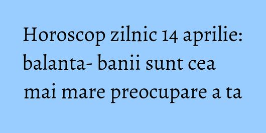 Horoscop zilnic 14 aprilie: balanta- banii sunt cea mai mare preocupare a ta