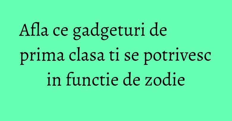 Afla ce gadgeturi de prima clasa ti se potrivesc in functie de zodie Afla ce gadgeturi de prima clasa ti se potrivesc in functie de zodie