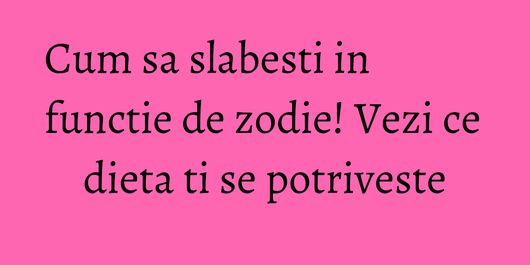 Cum sa slabesti in functie de zodie! Vezi ce dieta ti se potriveste