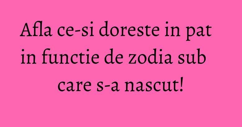 Afla ce-si doreste in pat in functie de zodia sub care s-a nascut!