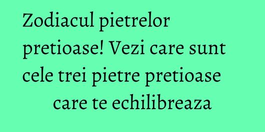 Zodiacul pietrelor pretioase! Vezi care sunt cele trei pietre pretioase care te echilibreaza