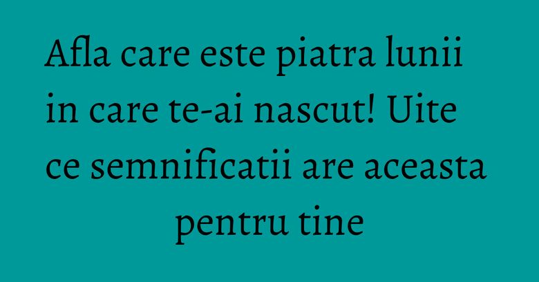 Afla care este piatra lunii in care te-ai nascut! Uite ce semnificatii are aceasta pentru tine