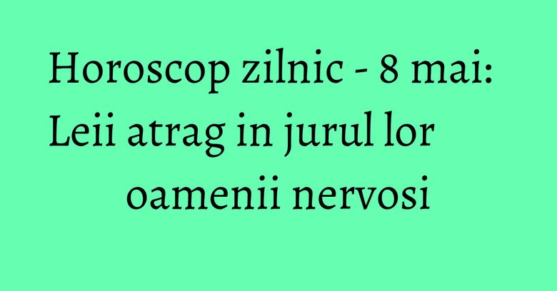 Horoscop zilnic - 8 mai: Leii atrag in jurul lor oamenii nervosi