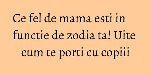 Ce fel de mama esti in functie de zodia ta! Uite cum te porti cu copiii