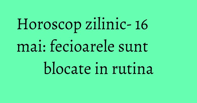 Horoscop zilinic- 16 mai: fecioarele sunt blocate in rutina