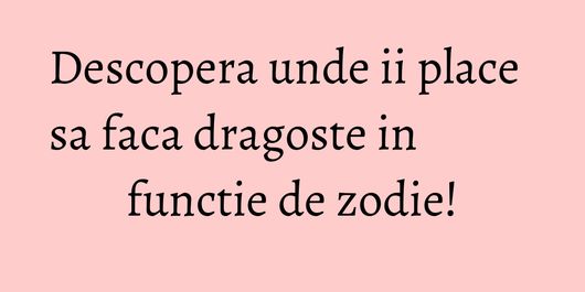 Descopera unde ii place sa faca dragoste in functie de zodie!