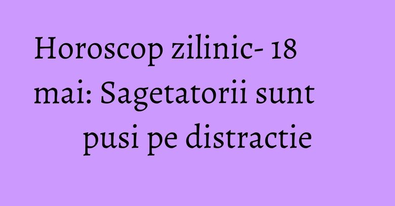 Horoscop zilinic- 18 mai: Sagetatorii sunt pusi pe distractie
