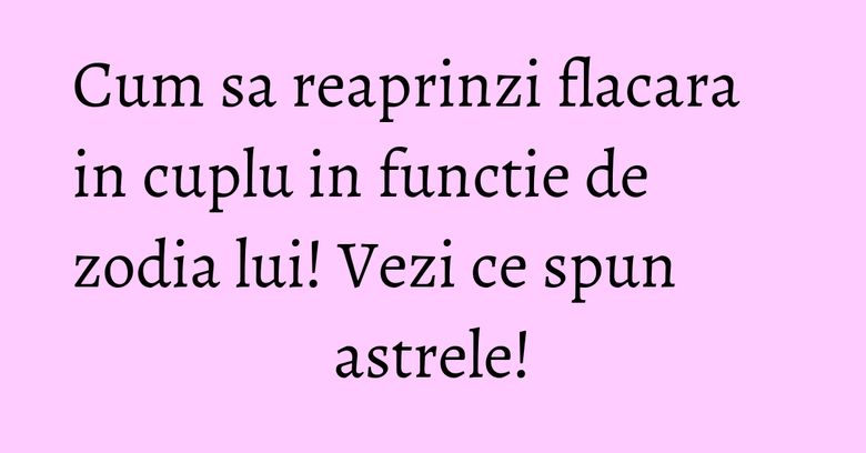 Cum sa reaprinzi flacara in cuplu in functie de zodia lui! Vezi ce spun astrele! Cum sa reaprinzi flacara in cuplu in functie de zodia lui! Vezi ce spun astrele!