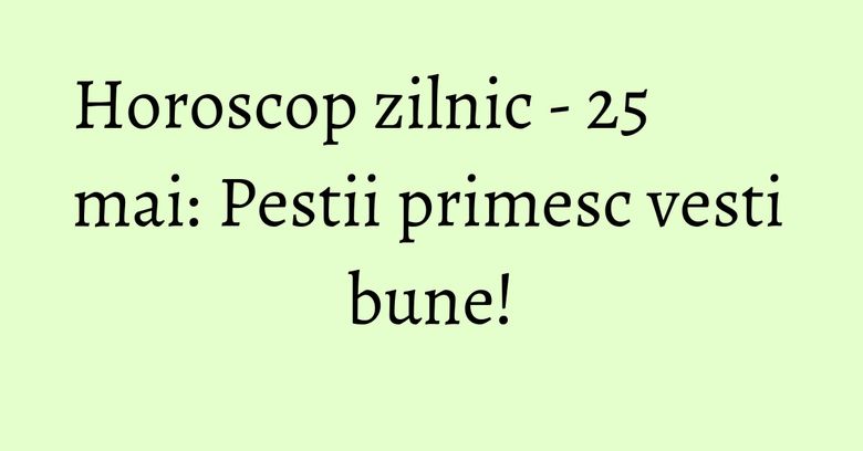 Horoscop zilnic - 25 mai: Pestii primesc vesti bune!