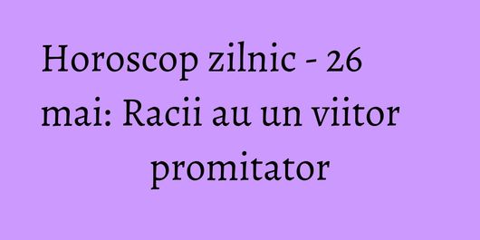 Horoscop zilnic - 26 mai: Racii au un viitor promitator