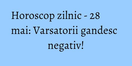 Horoscop zilnic - 28 mai: Varsatorii gandesc negativ!