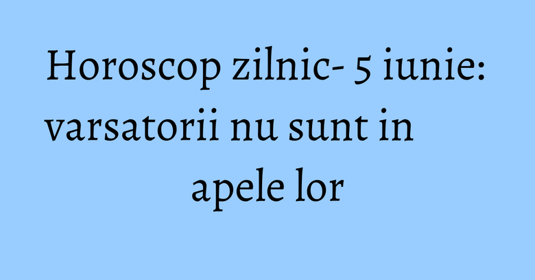 Horoscop zilnic- 5 iunie: varsatorii nu sunt in apele lor Horoscop zilnic- 5 iunie: varsatorii nu sunt in apele lor