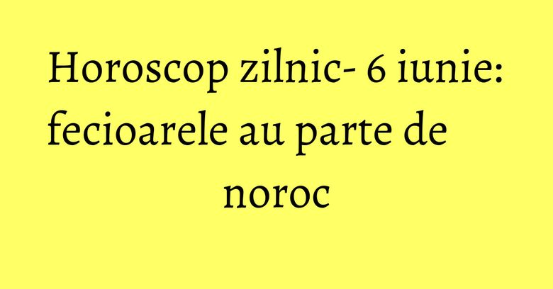 Horoscop zilnic- 6 iunie: fecioarele au parte de noroc