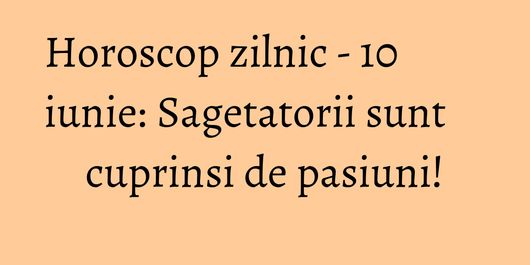 Horoscop zilnic - 10 iunie: Sagetatorii sunt cuprinsi de pasiuni!