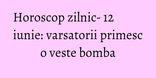 Horoscop zilnic- 12 iunie: varsatorii primesc o veste bomba
