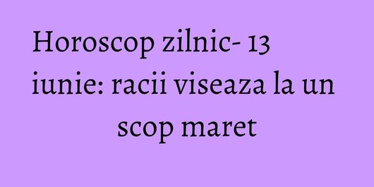 Horoscop zilnic- 13 iunie: racii viseaza la un scop maret