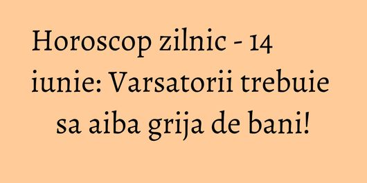 Horoscop zilnic - 14 iunie: Varsatorii trebuie sa aiba grija de bani!